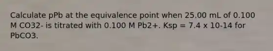 Calculate pPb at the equivalence point when 25.00 mL of 0.100 M CO32- is titrated with 0.100 M Pb2+. Ksp = 7.4 x 10-14 for PbCO3.