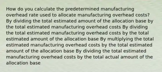 How do you calculate the predetermined manufacturing overhead rate used to allocate manufacturing overhead costs? By dividing the total estimated amount of the allocation base by the total estimated manufacturing overhead costs By dividing the total estimated manufacturing overhead costs by the total estimated amount of the allocation base By multiplying the total estimated manufacturing overhead costs by the total estimated amount of the allocation base By dividing the total estimated manufacturing overhead costs by the total actual amount of the allocation base