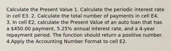 Calculate the Present Value 1. Calculate the periodic interest rate in cell E3. 2. Calculate the total number of payments in cell E4. 3. In cell E2, calculate the Present Value of an auto loan that has a 450.00 payment, 5.25% annual interest rate, and a 4-year repayment period. The function should return a positive number. 4.Apply the Accounting Number Format to cell E2.