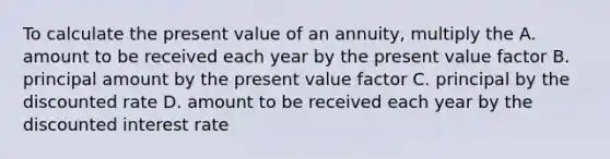 To calculate the present value of an annuity, multiply the A. amount to be received each year by the present value factor B. principal amount by the present value factor C. principal by the discounted rate D. amount to be received each year by the discounted interest rate