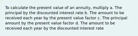 To calculate the present value of an annuity, multiply a. The principal by the discounted interest rate b. The amount to be received each year by the present value factor c. The principal amount by the present value factor d. The amount to be received each year by the discounted interest rate