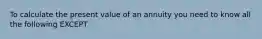 To calculate the present value of an annuity you need to know all the following EXCEPT