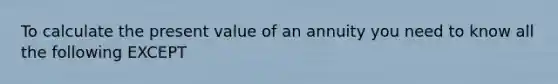 To calculate the present value of an annuity you need to know all the following EXCEPT