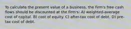 To calculate the present value of a business, the firm's free cash flows should be discounted at the firm's: A) weighted-average cost of capital. B) cost of equity. C) after-tax cost of debt. D) pre-tax cost of debt.