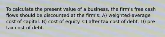 To calculate the present value of a business, the firm's free cash flows should be discounted at the firm's: A) weighted-average cost of capital. B) cost of equity. C) after-tax cost of debt. D) pre-tax cost of debt.