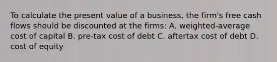 To calculate the present value of a business, the firm's free cash flows should be discounted at the firms: A. weighted-average cost of capital B. pre-tax cost of debt C. aftertax cost of debt D. cost of equity