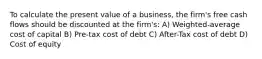 To calculate the present value of a business, the firm's free cash flows should be discounted at the firm's: A) Weighted-average cost of capital B) Pre-tax cost of debt C) After-Tax cost of debt D) Cost of equity