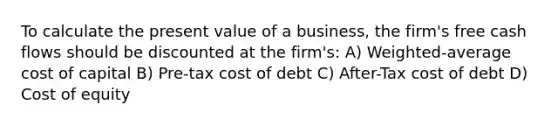 To calculate the present value of a business, the firm's free cash flows should be discounted at the firm's: A) Weighted-average cost of capital B) Pre-tax cost of debt C) After-Tax cost of debt D) Cost of equity