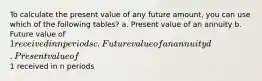 To calculate the present value of any future amount, you can use which of the following tables? a. Present value of an annuity b. Future value of 1 received in n periods c. Future value of an annuity d. Present value of1 received in n periods