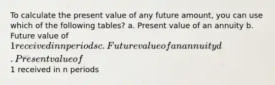 To calculate the present value of any future amount, you can use which of the following tables? a. Present value of an annuity b. Future value of 1 received in n periods c. Future value of an annuity d. Present value of1 received in n periods