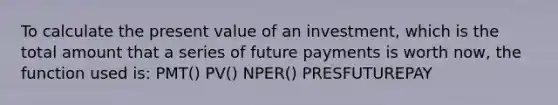 To calculate the present value of an investment, which is the total amount that a series of future payments is worth now, the function used is: PMT() PV() NPER() PRESFUTUREPAY