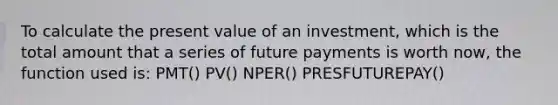 To calculate the present value of an investment, which is the total amount that a series of future payments is worth now, the function used is: PMT() PV() NPER() PRESFUTUREPAY()