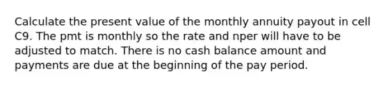 Calculate the present value of the monthly annuity payout in cell C9. The pmt is monthly so the rate and nper will have to be adjusted to match. There is no cash balance amount and payments are due at the beginning of the pay period.