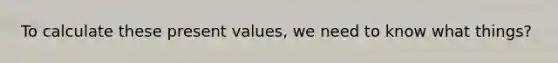 To calculate these present values, we need to know what things?