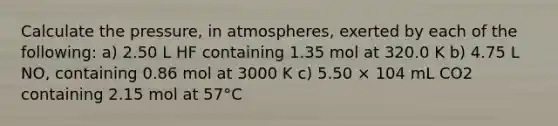 Calculate the pressure, in atmospheres, exerted by each of the following: a) 2.50 L HF containing 1.35 mol at 320.0 K b) 4.75 L NO, containing 0.86 mol at 3000 K c) 5.50 × 104 mL CO2 containing 2.15 mol at 57°C