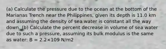 (a) Calculate the pressure due to the ocean at the bottom of the Marianas Trench near the Philippines, given its depth is 11.0 km and assuming the density of sea water is constant all the way down. (b) Calculate the percent decrease in volume of sea water due to such a pressure, assuming its bulk modulus is the same as water: B = 2.2×109 N/m2