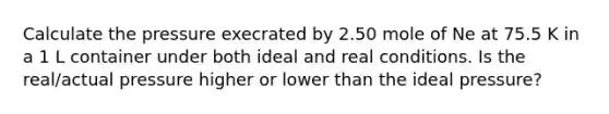 Calculate the pressure execrated by 2.50 mole of Ne at 75.5 K in a 1 L container under both ideal and real conditions. Is the real/actual pressure higher or lower than the ideal pressure?