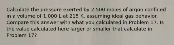 Calculate the pressure exerted by 2.500 moles of argon confined in a volume of 1.000 L at 215 K, assuming ideal gas behavior. Compare this answer with what you calculated in Problem 17. Is the value calculated here larger or smaller that calculate in Problem 17?