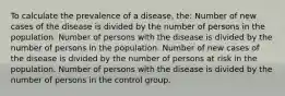 To calculate the prevalence of a disease, the: Number of new cases of the disease is divided by the number of persons in the population. Number of persons with the disease is divided by the number of persons in the population. Number of new cases of the disease is divided by the number of persons at risk in the population. Number of persons with the disease is divided by the number of persons in the control group.