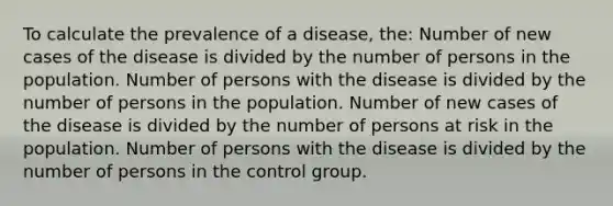 To calculate the prevalence of a disease, the: Number of new cases of the disease is divided by the number of persons in the population. Number of persons with the disease is divided by the number of persons in the population. Number of new cases of the disease is divided by the number of persons at risk in the population. Number of persons with the disease is divided by the number of persons in the control group.