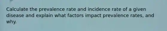 Calculate the prevalence rate and incidence rate of a given disease and explain what factors impact prevalence rates, and why.