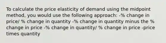 To calculate the price elasticity of demand using the midpoint method, you would use the following approach: -% change in price/ % change in quantity -% change in quantity minus the % change in price -% change in quantity/ % change in price -price times quantity