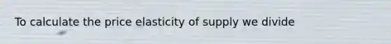 To calculate the price elasticity of supply we divide