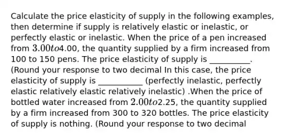 Calculate the price elasticity of supply in the following​ examples, then determine if supply is relatively elastic or​ inelastic, or perfectly elastic or inelastic. When the price of a pen increased from ​3.00 to ​4.00​, the quantity supplied by a firm increased from 100 to 150 pens. The price elasticity of supply is __________. ​(Round your response to two decimal In this​ case, the price elasticity of supply is ___________ (perfectly inelastic, perfectly elastic relatively elastic relatively inelastic) .When the price of bottled water increased from ​2.00 to ​2.25​, the quantity supplied by a firm increased from 300 to 320 bottles. The price elasticity of supply is nothing. ​(Round your response to two decimal