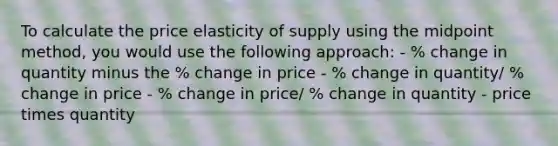 To calculate the price elasticity of supply using the midpoint method, you would use the following approach: - % change in quantity minus the % change in price - % change in quantity/ % change in price - % change in price/ % change in quantity - price times quantity