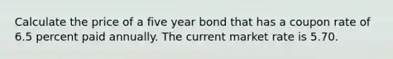 Calculate the price of a five year bond that has a coupon rate of 6.5 percent paid annually. The current market rate is 5.70.