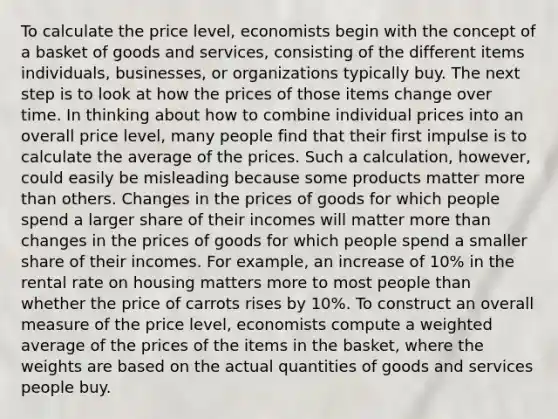 To calculate the price level, economists begin with the concept of a basket of goods and services, consisting of the different items individuals, businesses, or organizations typically buy. The next step is to look at how the prices of those items change over time. In thinking about how to combine individual prices into an overall price level, many people find that their first impulse is to calculate the average of the prices. Such a calculation, however, could easily be misleading because some products matter <a href='https://www.questionai.com/knowledge/keWHlEPx42-more-than' class='anchor-knowledge'>more than</a> others. Changes in the prices of goods for which people spend a larger share of their incomes will matter more than changes in the prices of goods for which people spend a smaller share of their incomes. For example, an increase of 10% in the rental rate on housing matters more to most people than whether the price of carrots rises by 10%. To construct an overall measure of the price level, economists compute a <a href='https://www.questionai.com/knowledge/koL1NUNNcJ-weighted-average' class='anchor-knowledge'>weighted average</a> of the prices of the items in the basket, where the weights are based on the actual quantities of goods and services people buy.