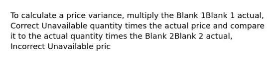 To calculate a price variance, multiply the Blank 1Blank 1 actual, Correct Unavailable quantity times the actual price and compare it to the actual quantity times the Blank 2Blank 2 actual, Incorrect Unavailable pric