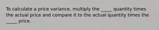 To calculate a price variance, multiply the _____ quantity times the actual price and compare it to the actual quantity times the _____ price.