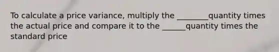 To calculate a price variance, multiply the ________quantity times the actual price and compare it to the ______quantity times the standard price