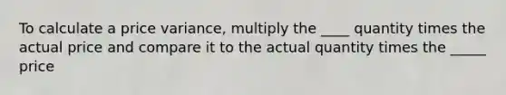 To calculate a price variance, multiply the ____ quantity times the actual price and compare it to the actual quantity times the _____ price