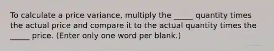 To calculate a price variance, multiply the _____ quantity times the actual price and compare it to the actual quantity times the _____ price. (Enter only one word per blank.)