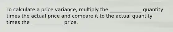 To calculate a price variance, multiply the _____________ quantity times the actual price and compare it to the actual quantity times the _____________ price.