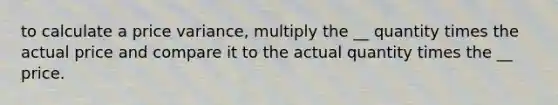 to calculate a price variance, multiply the __ quantity times the actual price and compare it to the actual quantity times the __ price.