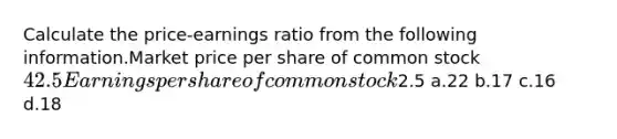 Calculate the price-earnings ratio from the following information.Market price per share of common stock42.5Earnings per share of common stock2.5 a.22 b.17 c.16 d.18