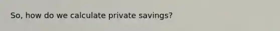 So, how do we calculate private savings?