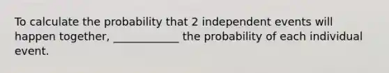 To calculate the probability that 2 independent events will happen together, ____________ the probability of each individual event.