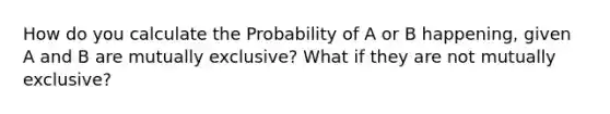 How do you calculate the Probability of A or B happening, given A and B are mutually exclusive? What if they are not mutually exclusive?