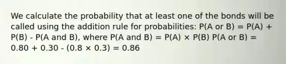 We calculate the probability that at least one of the bonds will be called using the addition rule for probabilities: P(A or B) = P(A) + P(B) - P(A and B), where P(A and B) = P(A) × P(B) P(A or B) = 0.80 + 0.30 - (0.8 × 0.3) = 0.86