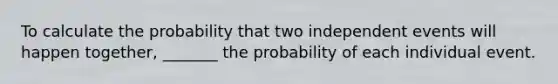 To calculate the probability that two independent events will happen together, _______ the probability of each individual event.