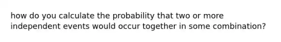 how do you calculate the probability that two or more independent events would occur together in some combination?