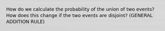 How do we calculate the probability of the union of two events? How does this change if the two events are disjoint? (GENERAL ADDITION RULE)