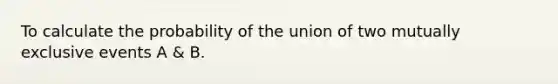 To calculate the probability of the union of two mutually exclusive events A & B.