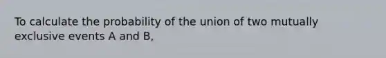 To calculate the probability of the union of two <a href='https://www.questionai.com/knowledge/ksIxF6M5Rk-mutually-exclusive-events' class='anchor-knowledge'>mutually exclusive events</a> A and B,