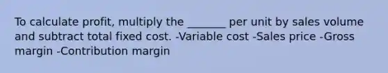 To calculate profit, multiply the _______ per unit by sales volume and subtract total fixed cost. -Variable cost -Sales price -Gross margin -Contribution margin