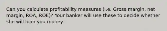 Can you calculate profitability measures (i.e. Gross margin, net margin, ROA, ROE)? Your banker will use these to decide whether she will loan you money.